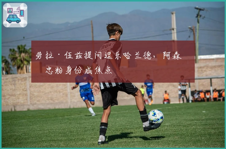 劳拉·伍兹提问逗乐哈兰德，阿森纳忠粉身份成焦点