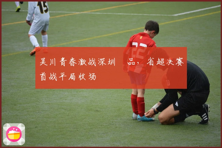 吴川青春激战深圳藝品，省超决赛首战平局收场