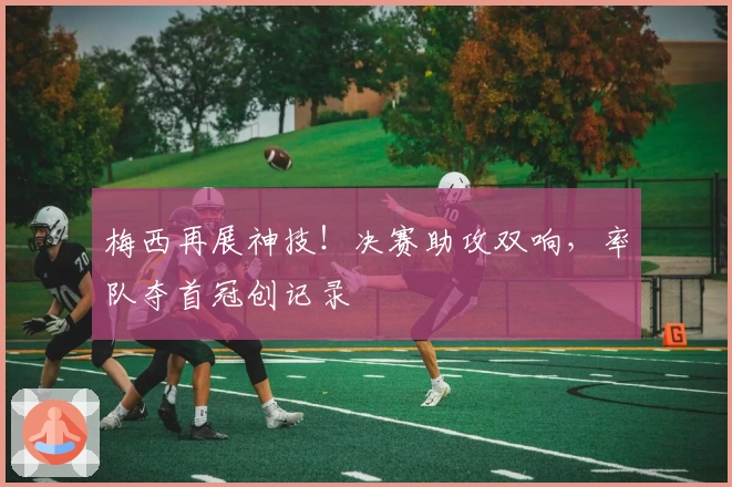 梅西再展神技！决赛助攻双响，率队夺首冠创记录