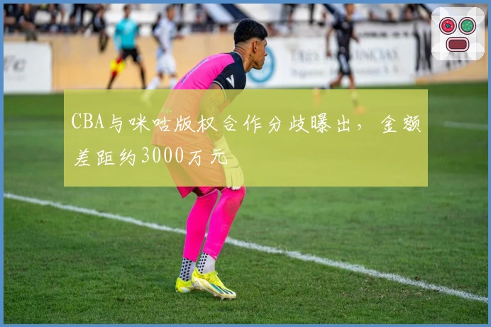 CBA与咪咕版权合作分歧曝出，金额差距约3000万元