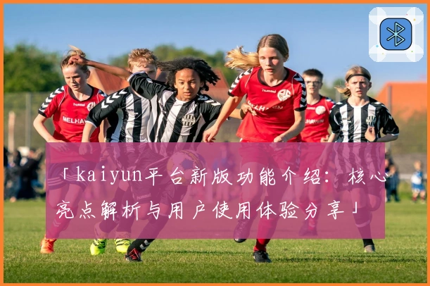 「kaiyun平台新版功能介绍：核心亮点解析与用户使用体验分享」