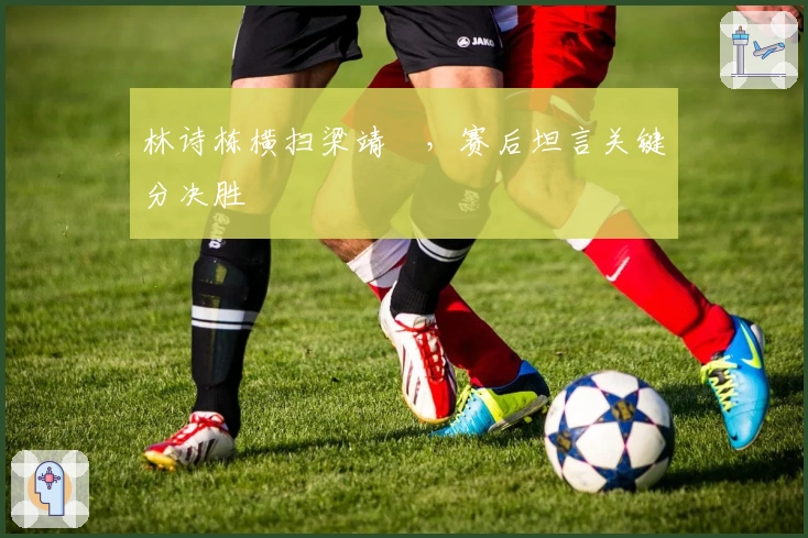 林诗栋横扫梁靖崑，赛后坦言关键分决胜