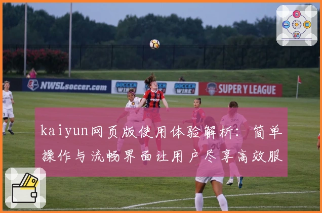 kaiyun网页版使用体验解析：简单操作与流畅界面让用户尽享高效服务
