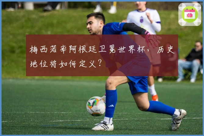 梅西若率阿根廷卫冕世界杯，历史地位将如何定义？