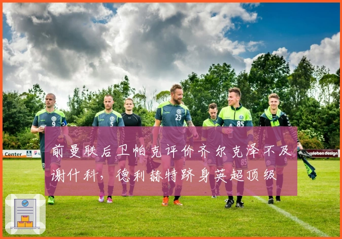 前曼联后卫帕克评价齐尔克泽不及谢什科，德利赫特跻身英超顶级