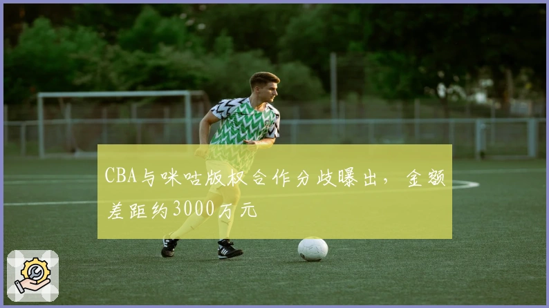 CBA与咪咕版权合作分歧曝出，金额差距约3000万元