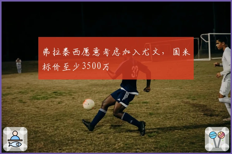 弗拉泰西愿意考虑加入尤文，国米标价至少3500万