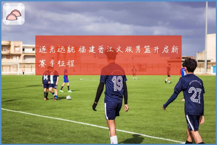 逐光远航 福建晋江文旅男篮开启新赛季征程