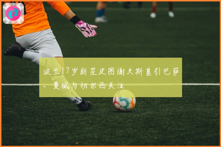 波兰17岁新星皮图谢夫斯基引巴萨、曼城与切尔西关注