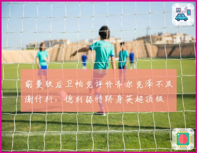 前曼联后卫帕克评价齐尔克泽不及谢什科，德利赫特跻身英超顶级