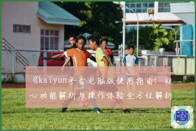 《kaiyun平台电脑版使用指南：核心功能解析与操作体验全方位解析》